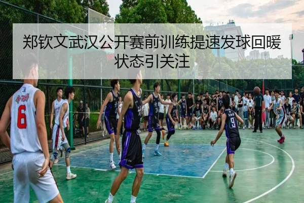 郑钦文武汉公开赛前训练提速发球回暖状态引关注